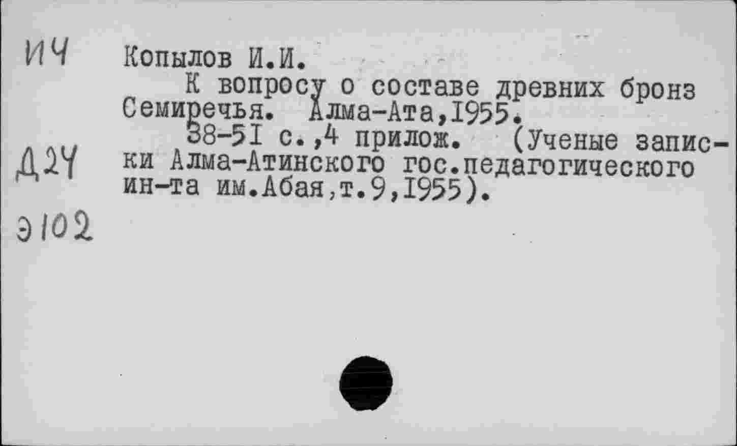 ﻿ич
Дії
ЭЮ1
Копылов И.И.
К вопросу о составе древних бронз Семиречья. Алма-Ата,1955.
38-51 с.,4 прилож. (Ученые записки Алма-Атинского гос.педагогического ин-та им.Абая,т.9,1955).